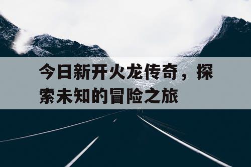 今日新开火龙传奇，探索未知的冒险之旅