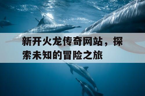 新开火龙传奇网站，探索未知的冒险之旅