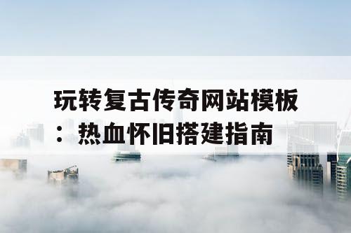 玩转复古传奇网站模板：热血怀旧搭建指南