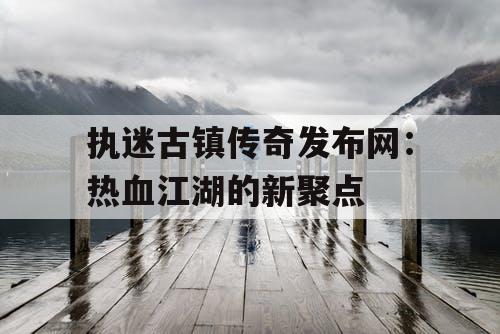 执迷古镇传奇发布网：热血江湖的新聚点