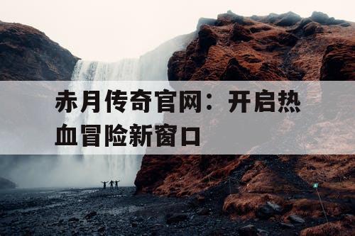 赤月传奇官网：开启热血冒险新窗口