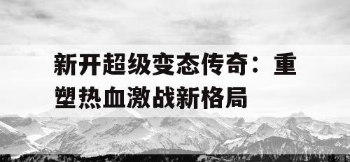新开超级变态传奇：重塑热血激战新格局