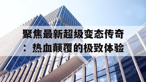 聚焦最新超级变态传奇：热血颠覆的极致体验