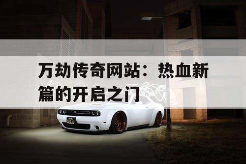 万劫传奇网站：热血新篇的开启之门