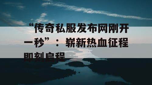 “传奇私服发布网刚开一秒”：崭新热血征程即刻启程
