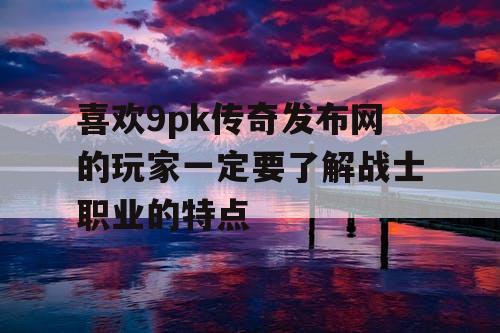 喜欢9pk传奇发布网的玩家一定要了解战士职业的特点